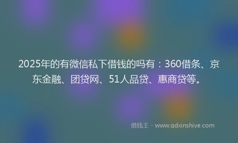 2025年的有微信私下借钱的吗有：360借条、京东金融、团贷网、51人品贷、惠商贷等。