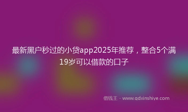 最新黑户秒过的小贷app2025年推荐，整合5个满19岁可以借款的口子