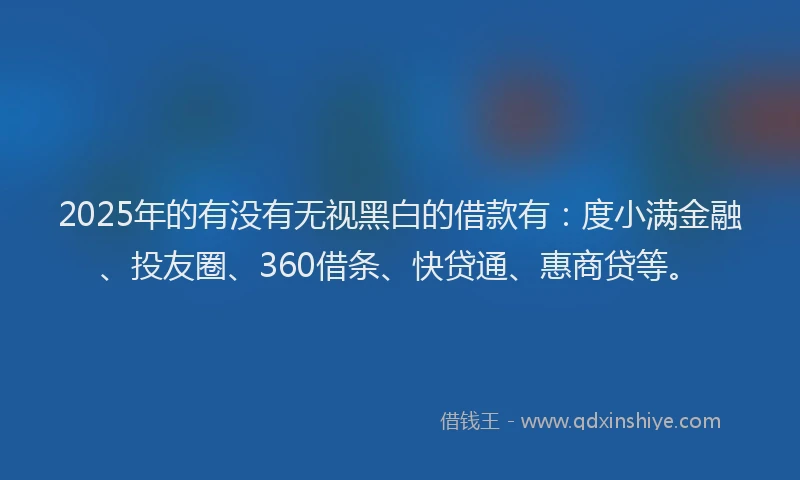 2025年的有没有无视黑白的借款有：度小满金融、投友圈、360借条、快贷通、惠商贷等。