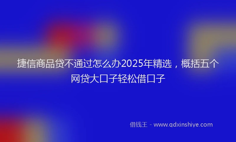捷信商品贷不通过怎么办2025年精选，概括五个网贷大口子轻松借口子