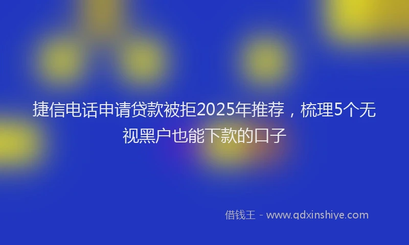 捷信电话申请贷款被拒2025年推荐，梳理5个无视黑户也能下款的口子
