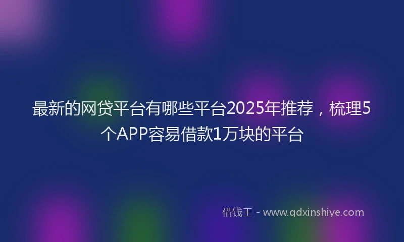 最新的网贷平台有哪些平台2025年推荐，梳理5个APP容易借款1万块的平台