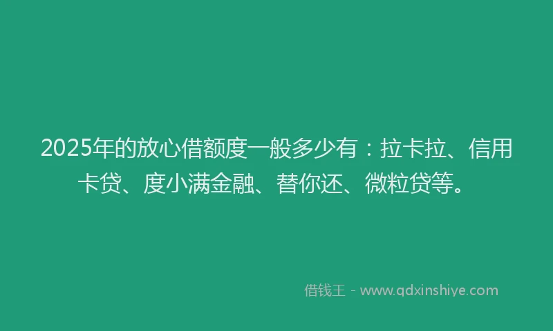 2025年的放心借额度一般多少有：拉卡拉、信用卡贷、度小满金融、替你还、微粒贷等。