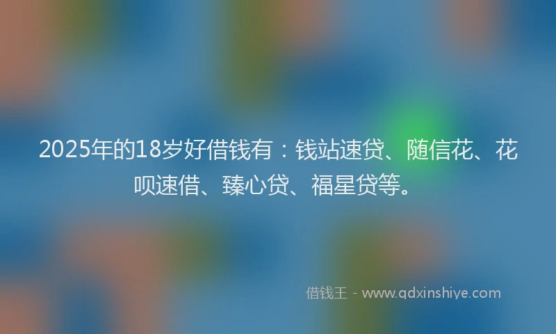 2025年的18岁好借钱有：钱站速贷、随信花、花呗速借、臻心贷、福星贷等。