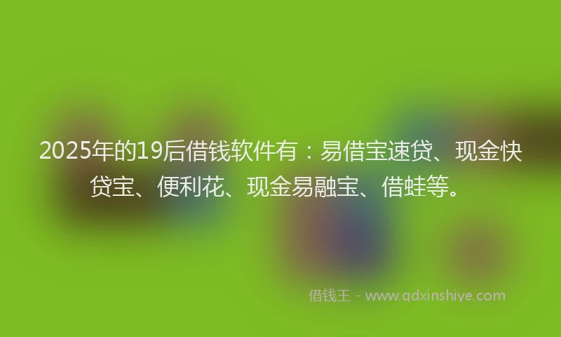 2025年的19后借钱软件有：易借宝速贷、现金快贷宝、便利花、现金易融宝、借蛙等。