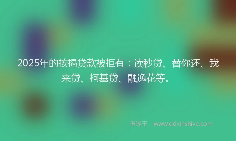 2025年的按揭贷款被拒有：读秒贷、替你还、我来贷、柯基贷、融逸花等。
