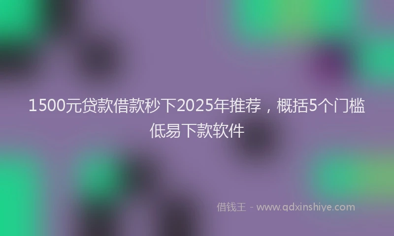 1500元贷款借款秒下2025年推荐，概括5个门槛低易下款软件