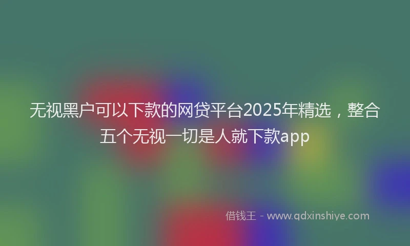 无视黑户可以下款的网贷平台2025年精选，整合五个无视一切是人就下款app