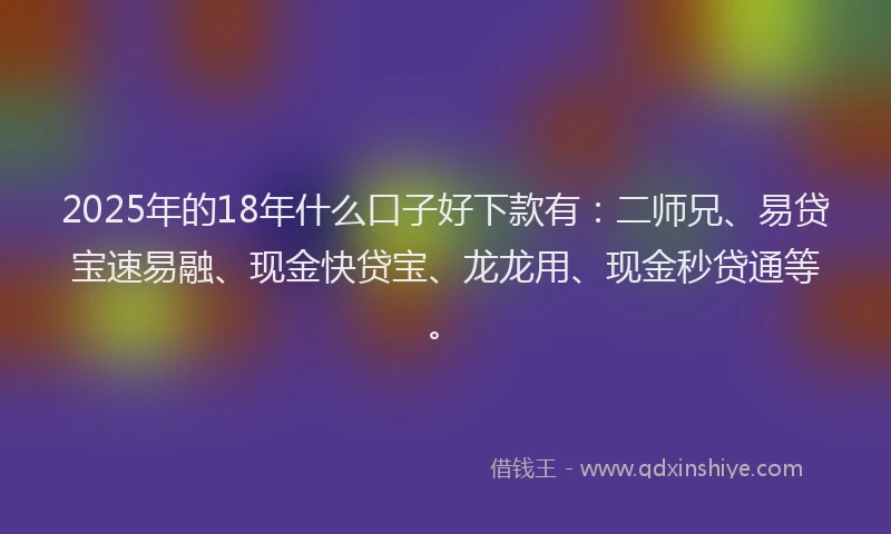 2025年的18年什么口子好下款有：二师兄、易贷宝速易融、现金快贷宝、龙龙用、现金秒贷通等。