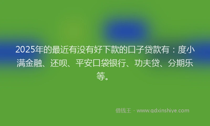 2025年的最近有没有好下款的口子贷款有：度小满金融、还呗、平安口袋银行、功夫贷、分期乐等。