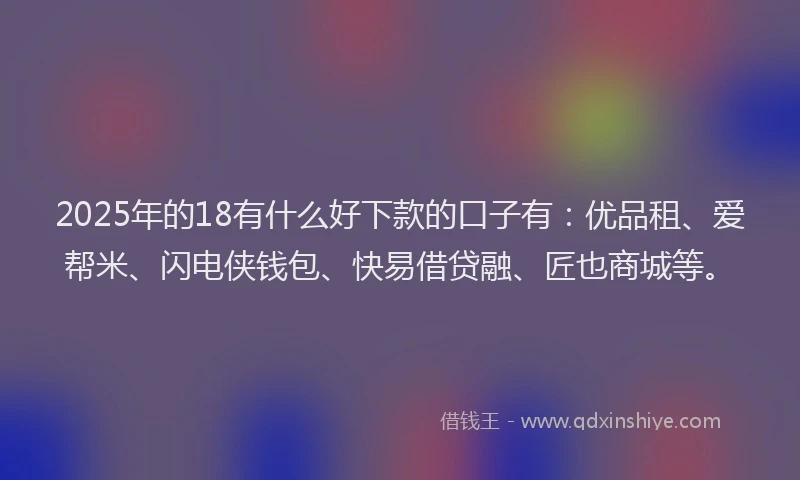 2025年的18有什么好下款的口子有：优品租、爱帮米、闪电侠钱包、快易借贷融、匠也商城等。