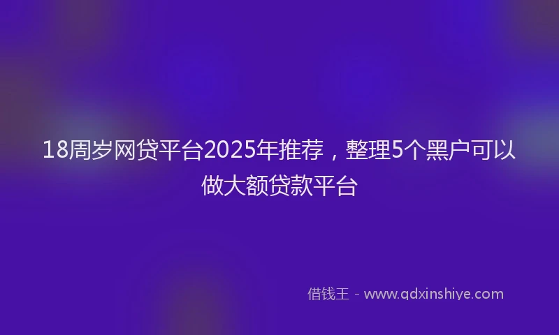 18周岁网贷平台2025年推荐，整理5个黑户可以做大额贷款平台