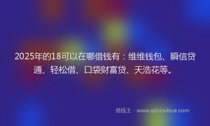 2025年的18可以在哪借钱有：维维钱包、瞬信贷通、轻松借、口袋财富贷、天浩花等。