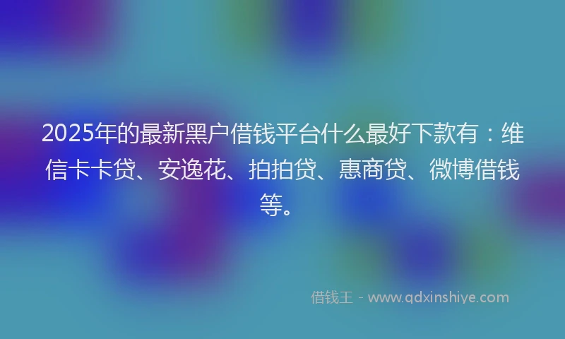 2025年的最新黑户借钱平台什么最好下款有：维信卡卡贷、安逸花、拍拍贷、惠商贷、微博借钱等。
