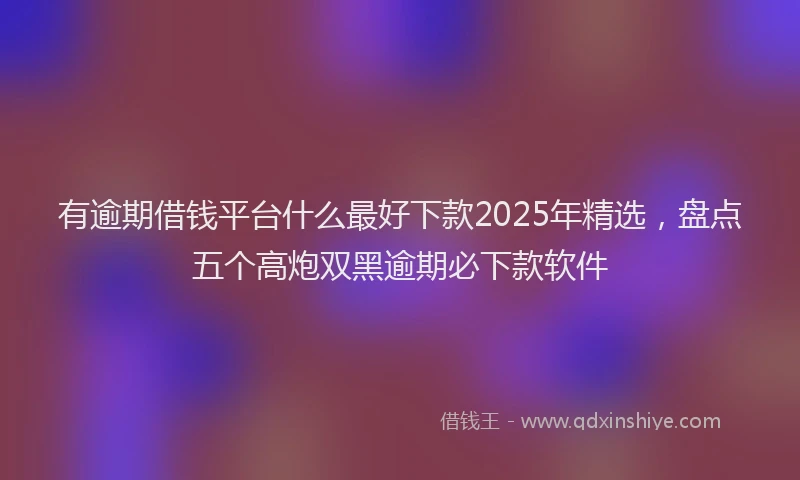 有逾期借钱平台什么最好下款2025年精选，盘点五个高炮双黑逾期必下款软件