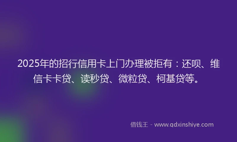 2025年的招行信用卡上门办理被拒有：还呗、维信卡卡贷、读秒贷、微粒贷、柯基贷等。