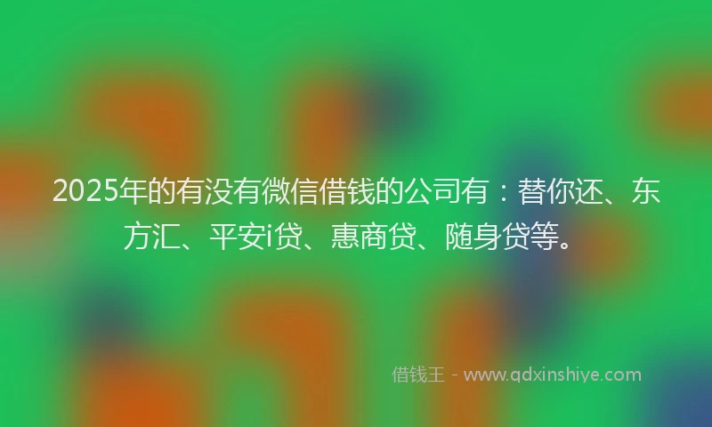 2025年的有没有微信借钱的公司有：替你还、东方汇、平安i贷、惠商贷、随身贷等。