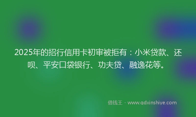 2025年的招行信用卡初审被拒有：小米贷款、还呗、平安口袋银行、功夫贷、融逸花等。