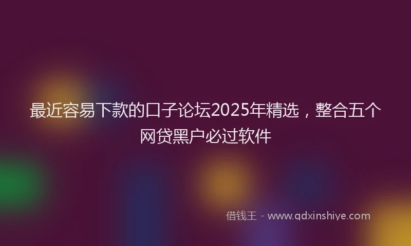 最近容易下款的口子论坛2025年精选，整合五个网贷黑户必过软件