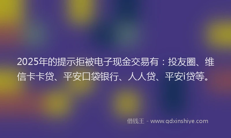 2025年的提示拒被电子现金交易有：投友圈、维信卡卡贷、平安口袋银行、人人贷、平安i贷等。