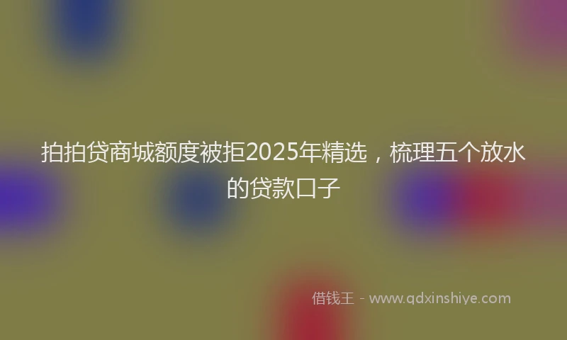 拍拍贷商城额度被拒2025年精选，梳理五个放水的贷款口子