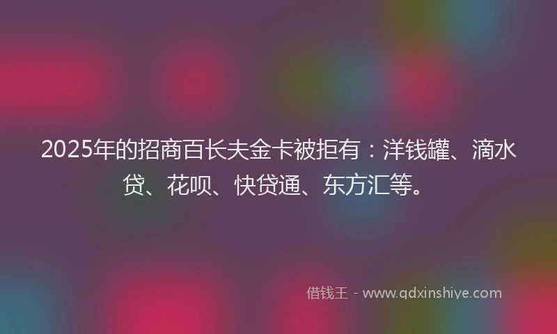 2025年的招商百长夫金卡被拒有：洋钱罐、滴水贷、花呗、快贷通、东方汇等。