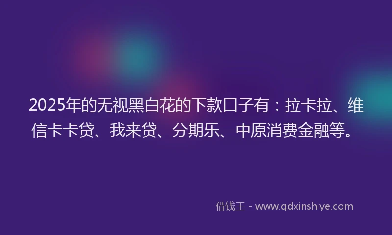 2025年的无视黑白花的下款口子有：拉卡拉、维信卡卡贷、我来贷、分期乐、中原消费金融等。