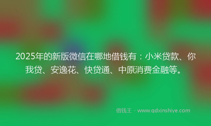 2025年的新版微信在哪地借钱有：小米贷款、你我贷、安逸花、快贷通、中原消费金融等。