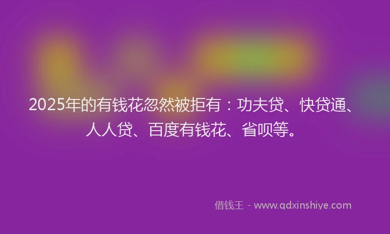 2025年的有钱花忽然被拒有：功夫贷、快贷通、人人贷、百度有钱花、省呗等。