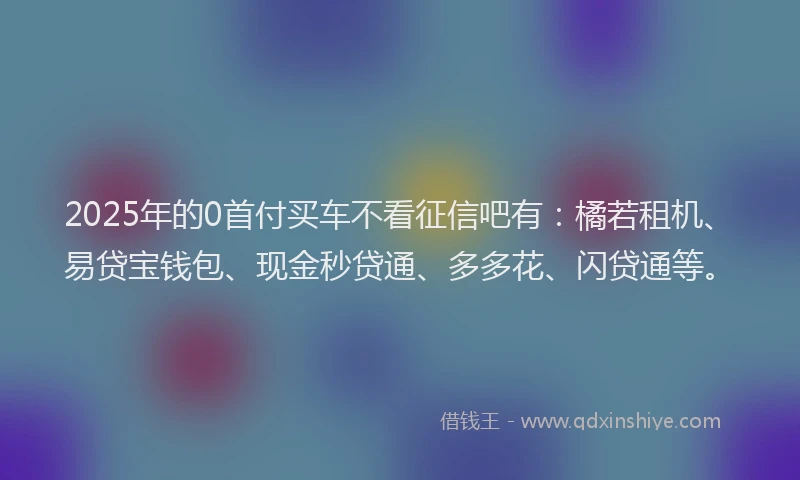 2025年的0首付买车不看征信吧有：橘若租机、易贷宝钱包、现金秒贷通、多多花、闪贷通等。