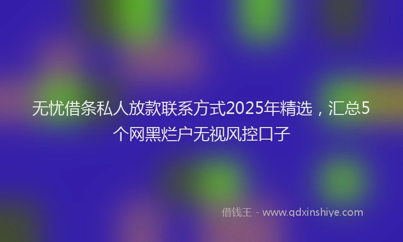 无忧借条私人放款联系方式2025年精选，汇总5个网黑烂户无视风控口子