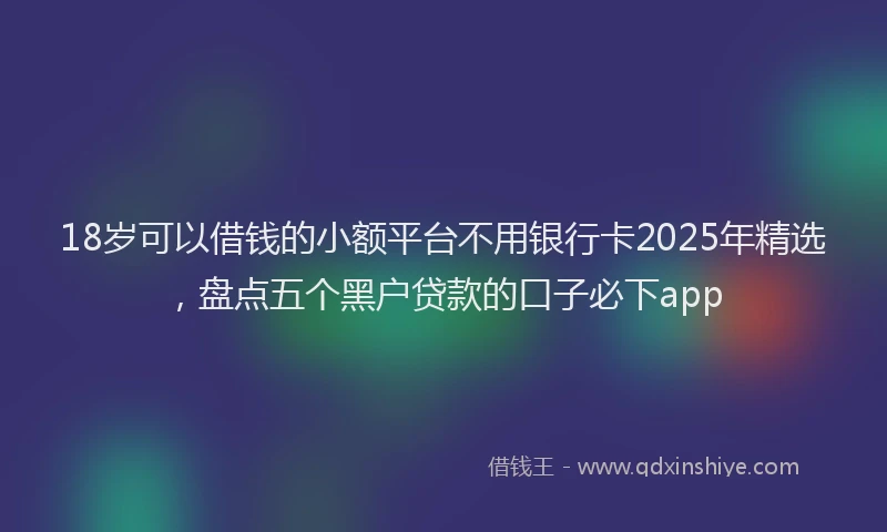 18岁可以借钱的小额平台不用银行卡2025年精选，盘点五个黑户贷款的口子必下app