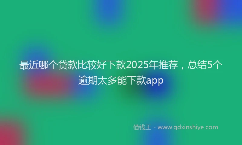 最近哪个贷款比较好下款2025年推荐，总结5个逾期太多能下款app