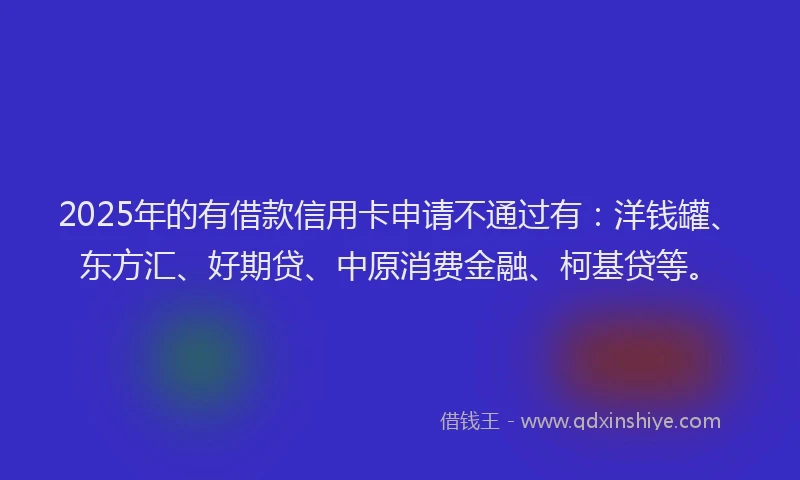 2025年的有借款信用卡申请不通过有：洋钱罐、东方汇、好期贷、中原消费金融、柯基贷等。