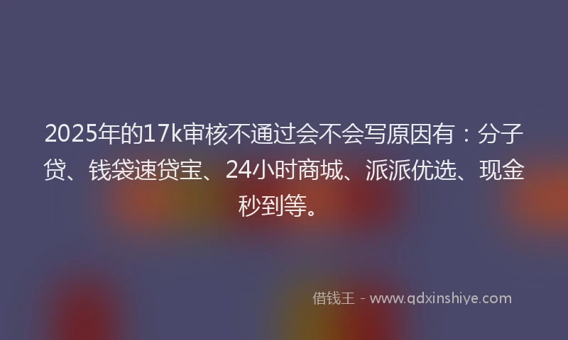 2025年的17k审核不通过会不会写原因有：分子贷、钱袋速贷宝、24小时商城、派派优选、现金秒到等。