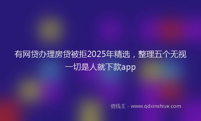 有网贷办理房贷被拒2025年精选，整理五个无视一切是人就下款app