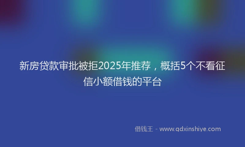 新房贷款审批被拒2025年推荐，概括5个不看征信小额借钱的平台
