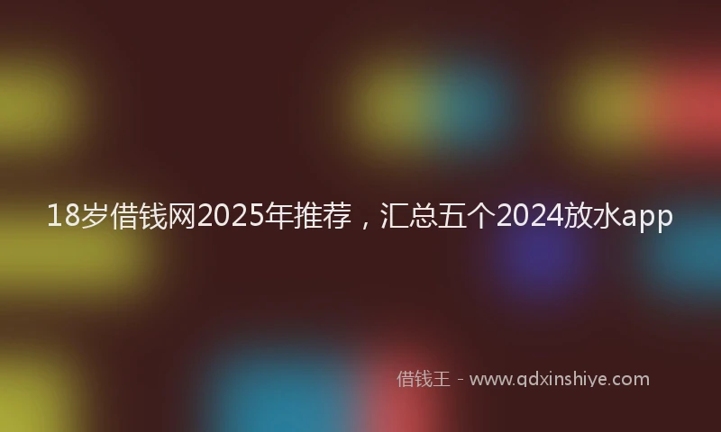18岁借钱网2025年推荐，汇总五个2024放水app