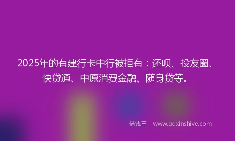 2025年的有建行卡中行被拒有：还呗、投友圈、快贷通、中原消费金融、随身贷等。