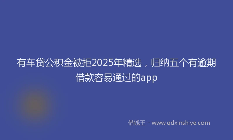 有车贷公积金被拒2025年精选，归纳五个有逾期借款容易通过的app