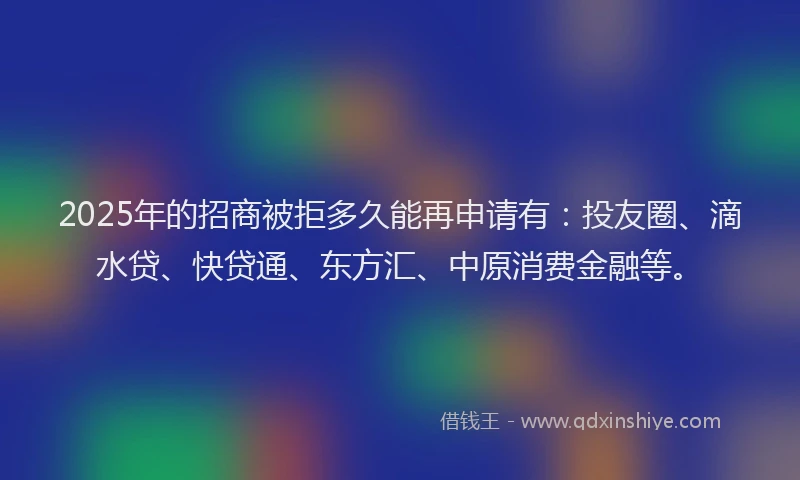 2025年的招商被拒多久能再申请有:投友圈、滴水贷、快贷通、东方汇、中原消费金融等。