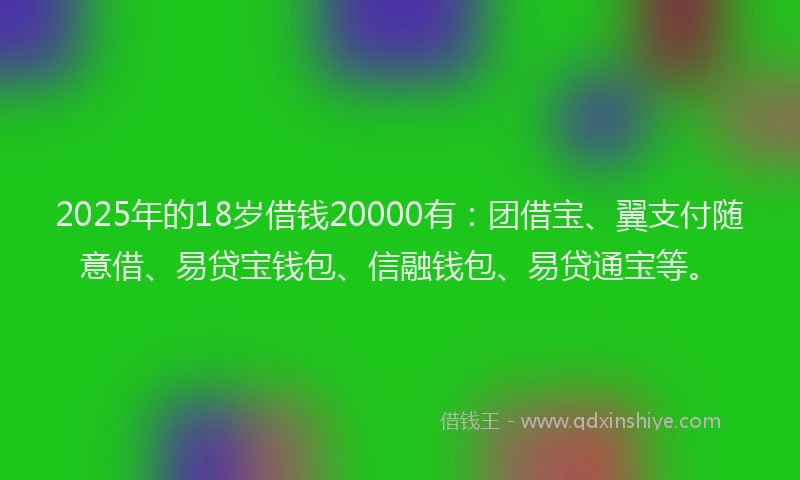2025年的18岁借钱20000有：团借宝、翼支付随意借、易贷宝钱包、信融钱包、易贷通宝等。