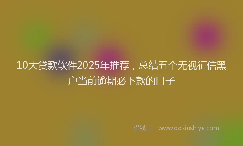 10大贷款软件2025年推荐，总结五个无视征信黑户当前逾期必下款的口子