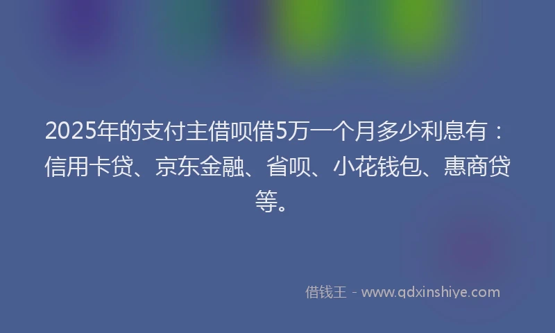 2025年的支付主借呗借5万一个月多少利息有：信用卡贷、京东金融、省呗、小花钱包、惠商贷等。