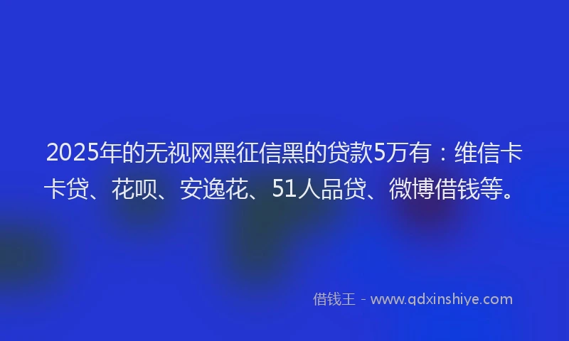 2025年的无视网黑征信黑的贷款5万有：维信卡卡贷、花呗、安逸花、51人品贷、微博借钱等。