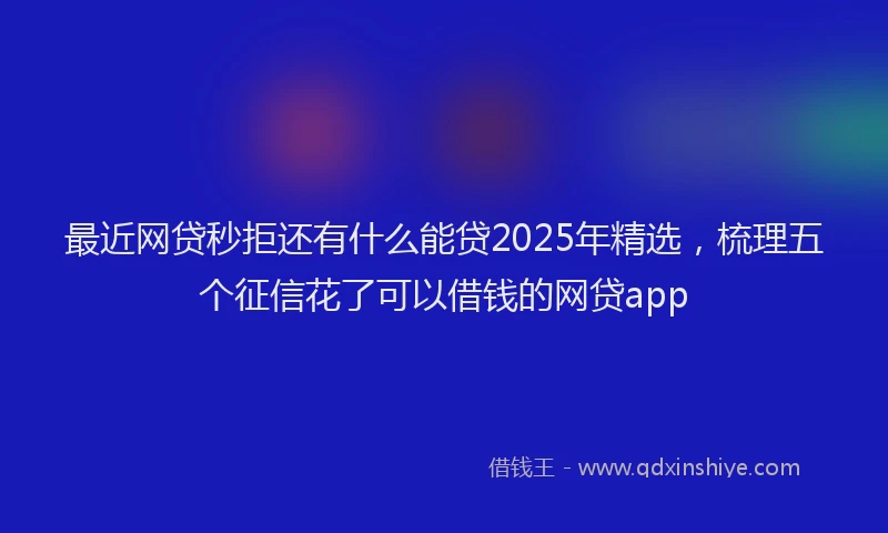 最近网贷秒拒还有什么能贷2025年精选，梳理五个征信花了可以借钱的网贷app