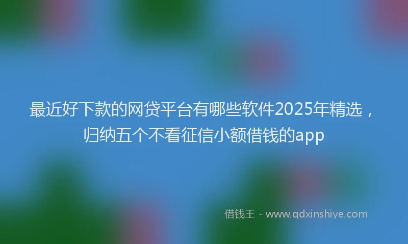 最近好下款的网贷平台有哪些软件2025年精选，归纳五个不看征信小额借钱的app