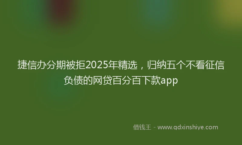 捷信办分期被拒2025年精选，归纳五个不看征信负债的网贷百分百下款app