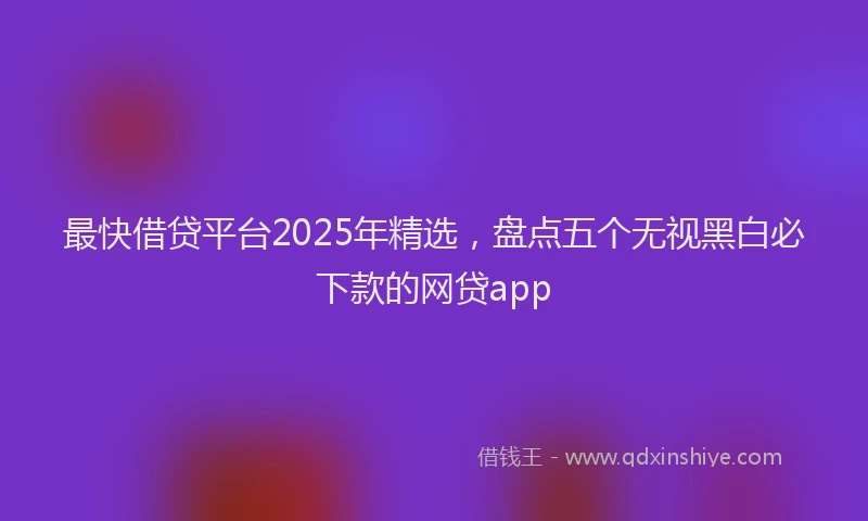 最快借贷平台2025年精选，盘点五个无视黑白必下款的网贷app