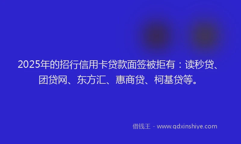 2025年的招行信用卡贷款面签被拒有：读秒贷、团贷网、东方汇、惠商贷、柯基贷等。